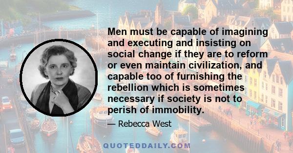 Men must be capable of imagining and executing and insisting on social change if they are to reform or even maintain civilization, and capable too of furnishing the rebellion which is sometimes necessary if society is