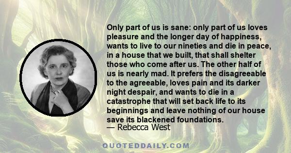 Only part of us is sane: only part of us loves pleasure and the longer day of happiness, wants to live to our nineties and die in peace, in a house that we built, that shall shelter those who come after us. The other