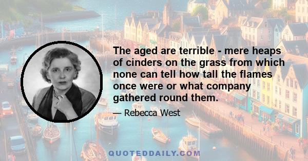 The aged are terrible - mere heaps of cinders on the grass from which none can tell how tall the flames once were or what company gathered round them.