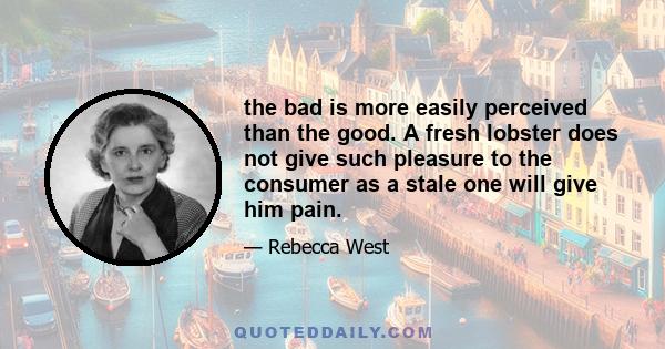 the bad is more easily perceived than the good. A fresh lobster does not give such pleasure to the consumer as a stale one will give him pain.