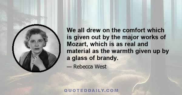 We all drew on the comfort which is given out by the major works of Mozart, which is as real and material as the warmth given up by a glass of brandy.