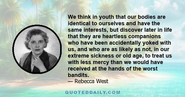 We think in youth that our bodies are identical to ourselves and have the same interests, but discover later in life that they are heartless companions who have been accidentally yoked with us, and who are as likely as