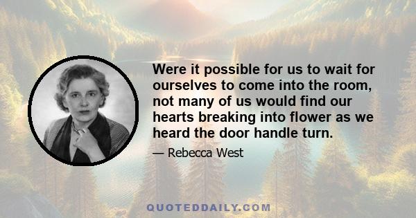 Were it possible for us to wait for ourselves to come into the room, not many of us would find our hearts breaking into flower as we heard the door handle turn.