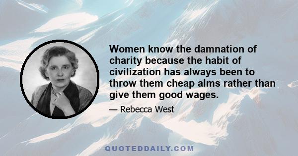 Women know the damnation of charity because the habit of civilization has always been to throw them cheap alms rather than give them good wages.