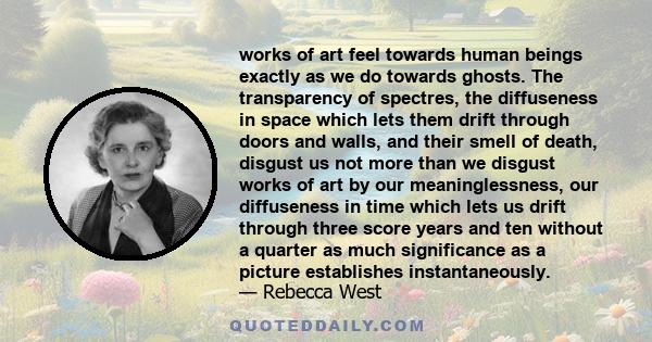 works of art feel towards human beings exactly as we do towards ghosts. The transparency of spectres, the diffuseness in space which lets them drift through doors and walls, and their smell of death, disgust us not more 