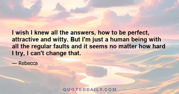 I wish I knew all the answers, how to be perfect, attractive and witty. But I'm just a human being with all the regular faults and it seems no matter how hard I try, I can't change that.