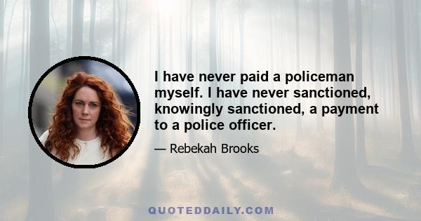 I have never paid a policeman myself. I have never sanctioned, knowingly sanctioned, a payment to a police officer.