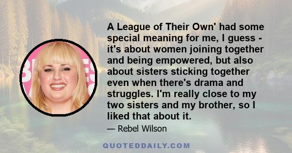 A League of Their Own' had some special meaning for me, I guess - it's about women joining together and being empowered, but also about sisters sticking together even when there's drama and struggles. I'm really close