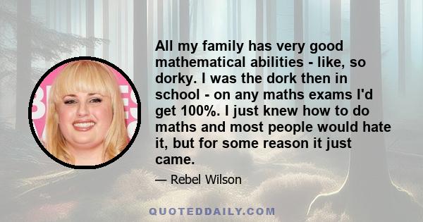 All my family has very good mathematical abilities - like, so dorky. I was the dork then in school - on any maths exams I'd get 100%. I just knew how to do maths and most people would hate it, but for some reason it