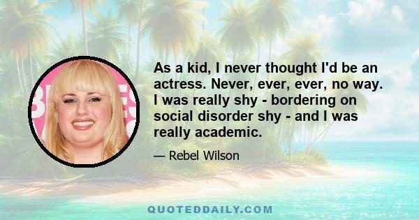 As a kid, I never thought I'd be an actress. Never, ever, ever, no way. I was really shy - bordering on social disorder shy - and I was really academic.