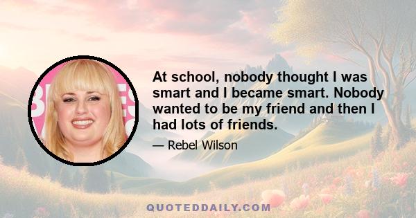 At school, nobody thought I was smart and I became smart. Nobody wanted to be my friend and then I had lots of friends.