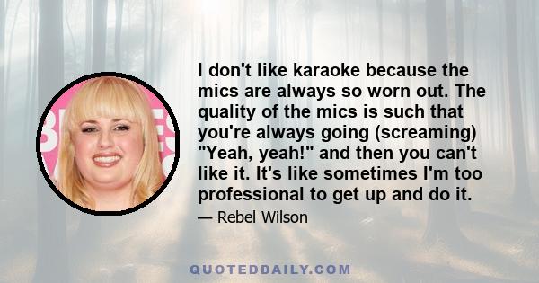 I don't like karaoke because the mics are always so worn out. The quality of the mics is such that you're always going (screaming) Yeah, yeah! and then you can't like it. It's like sometimes I'm too professional to get