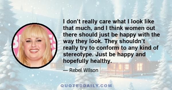 I don’t really care what I look like that much, and I think women out there should just be happy with the way they look. They shouldn’t really try to conform to any kind of stereotype. Just be happy and hopefully