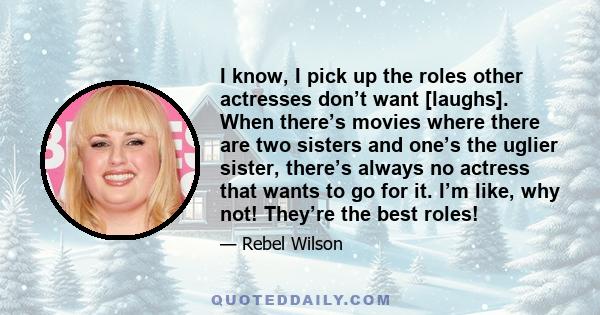 I know, I pick up the roles other actresses don’t want [laughs]. When there’s movies where there are two sisters and one’s the uglier sister, there’s always no actress that wants to go for it. I’m like, why not! They’re 