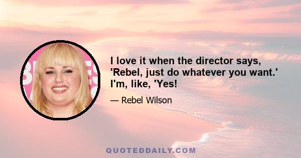 I love it when the director says, 'Rebel, just do whatever you want.' I'm, like, 'Yes!