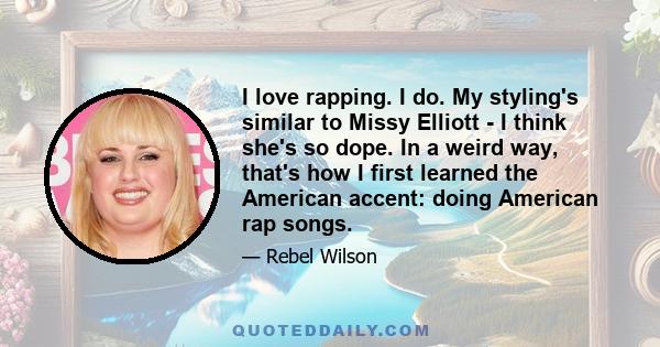 I love rapping. I do. My styling's similar to Missy Elliott - I think she's so dope. In a weird way, that's how I first learned the American accent: doing American rap songs.