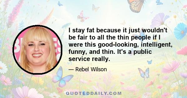 I stay fat because it just wouldn't be fair to all the thin people if I were this good-looking, intelligent, funny, and thin. It's a public service really.