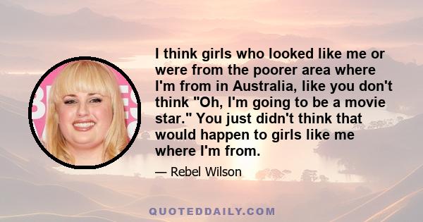 I think girls who looked like me or were from the poorer area where I'm from in Australia, like you don't think Oh, I'm going to be a movie star. You just didn't think that would happen to girls like me where I'm from.