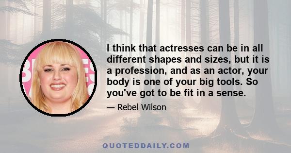 I think that actresses can be in all different shapes and sizes, but it is a profession, and as an actor, your body is one of your big tools. So you've got to be fit in a sense.