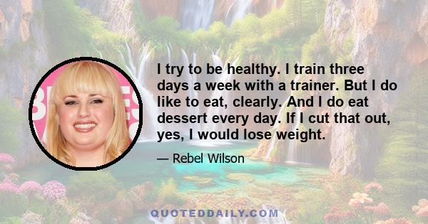 I try to be healthy. I train three days a week with a trainer. But I do like to eat, clearly. And I do eat dessert every day. If I cut that out, yes, I would lose weight.