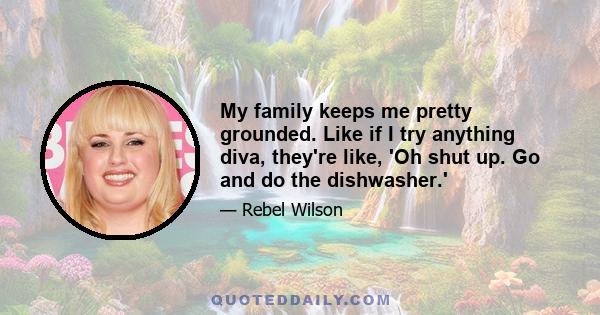 My family keeps me pretty grounded. Like if I try anything diva, they're like, 'Oh shut up. Go and do the dishwasher.'