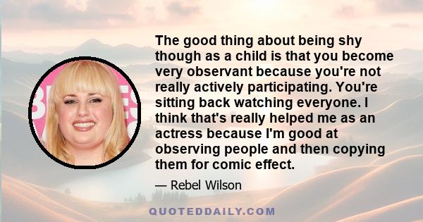 The good thing about being shy though as a child is that you become very observant because you're not really actively participating. You're sitting back watching everyone. I think that's really helped me as an actress