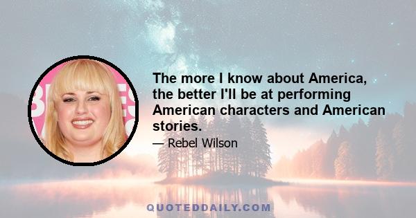 The more I know about America, the better I'll be at performing American characters and American stories.