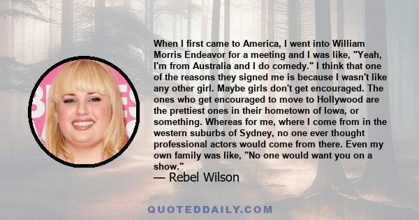 When I first came to America, I went into William Morris Endeavor for a meeting and I was like, Yeah, I'm from Australia and I do comedy. I think that one of the reasons they signed me is because I wasn't like any other 