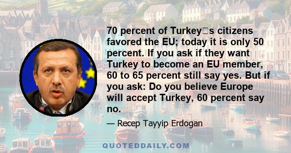 70 percent of Turkeys citizens favored the EU; today it is only 50 percent. If you ask if they want Turkey to become an EU member, 60 to 65 percent still say yes. But if you ask: Do you believe Europe will accept