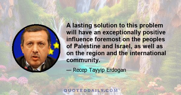 A lasting solution to this problem will have an exceptionally positive influence foremost on the peoples of Palestine and Israel, as well as on the region and the international community.