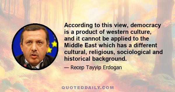 According to this view, democracy is a product of western culture, and it cannot be applied to the Middle East which has a different cultural, religious, sociological and historical background.