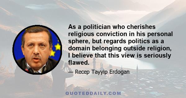 As a politician who cherishes religious conviction in his personal sphere, but regards politics as a domain belonging outside religion, I believe that this view is seriously flawed.