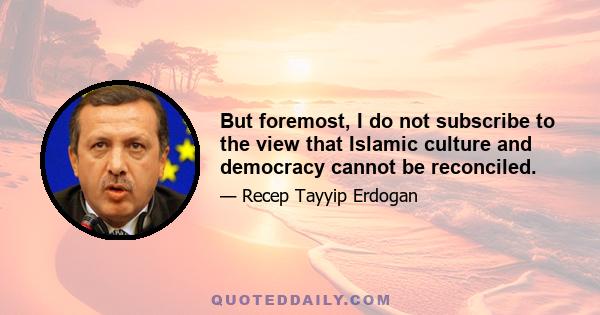 But foremost, I do not subscribe to the view that Islamic culture and democracy cannot be reconciled.