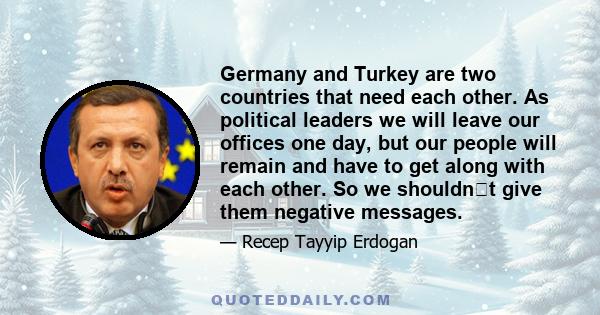 Germany and Turkey are two countries that need each other. As political leaders we will leave our offices one day, but our people will remain and have to get along with each other. So we shouldnt give them negative