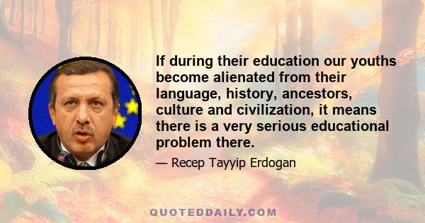 If during their education our youths become alienated from their language, history, ancestors, culture and civilization, it means there is a very serious educational problem there.