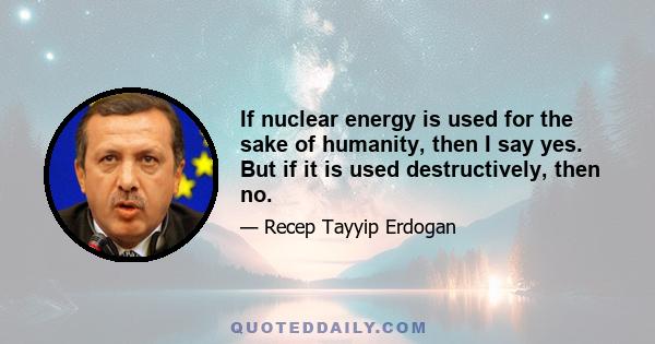 If nuclear energy is used for the sake of humanity, then I say yes. But if it is used destructively, then no.