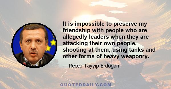 It is impossible to preserve my friendship with people who are allegedly leaders when they are attacking their own people, shooting at them, using tanks and other forms of heavy weaponry.