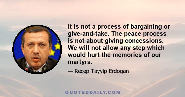 It is not a process of bargaining or give-and-take. The peace process is not about giving concessions. We will not allow any step which would hurt the memories of our martyrs.