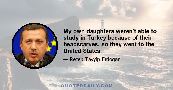 My own daughters weren't able to study in Turkey because of their headscarves, so they went to the United States.