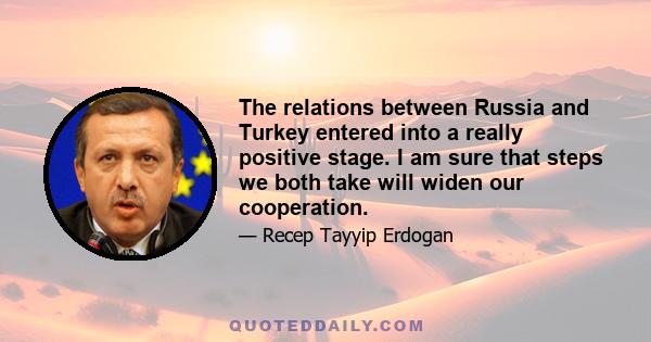 The relations between Russia and Turkey entered into a really positive stage. I am sure that steps we both take will widen our cooperation.