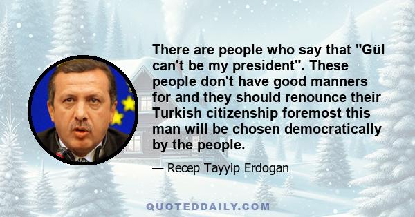 There are people who say that Gül can't be my president. These people don't have good manners for and they should renounce their Turkish citizenship foremost this man will be chosen democratically by the people.