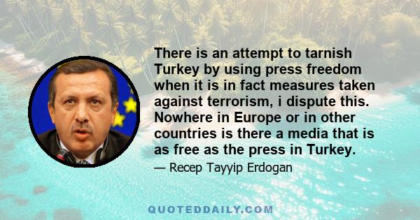 There is an attempt to tarnish Turkey by using press freedom when it is in fact measures taken against terrorism, i dispute this. Nowhere in Europe or in other countries is there a media that is as free as the press in