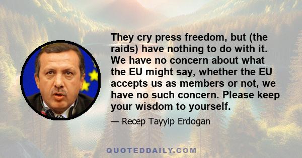 They cry press freedom, but (the raids) have nothing to do with it. We have no concern about what the EU might say, whether the EU accepts us as members or not, we have no such concern. Please keep your wisdom to