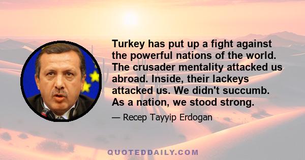 Turkey has put up a fight against the powerful nations of the world. The crusader mentality attacked us abroad. Inside, their lackeys attacked us. We didn't succumb. As a nation, we stood strong.