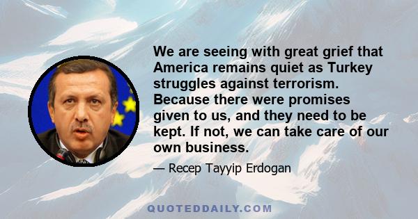 We are seeing with great grief that America remains quiet as Turkey struggles against terrorism. Because there were promises given to us, and they need to be kept. If not, we can take care of our own business.