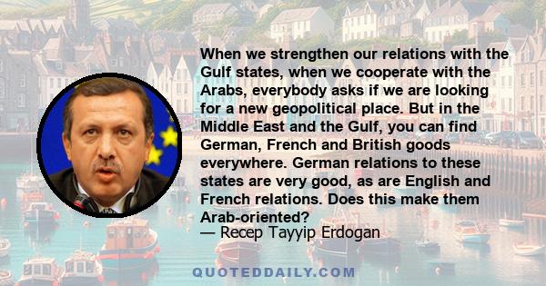 When we strengthen our relations with the Gulf states, when we cooperate with the Arabs, everybody asks if we are looking for a new geopolitical place. But in the Middle East and the Gulf, you can find German, French