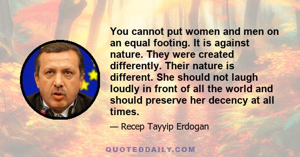 You cannot put women and men on an equal footing. It is against nature. They were created differently. Their nature is different. She should not laugh loudly in front of all the world and should preserve her decency at