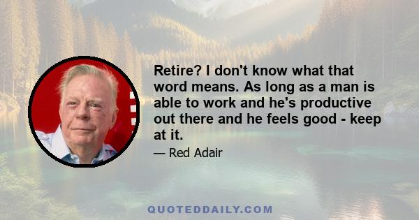 Retire? I don't know what that word means. As long as a man is able to work and he's productive out there and he feels good - keep at it.