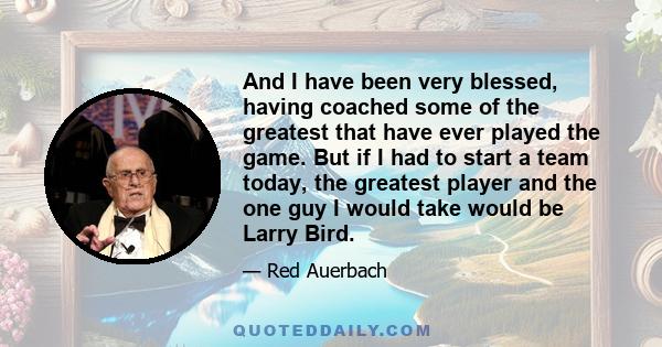 And I have been very blessed, having coached some of the greatest that have ever played the game. But if I had to start a team today, the greatest player and the one guy I would take would be Larry Bird.