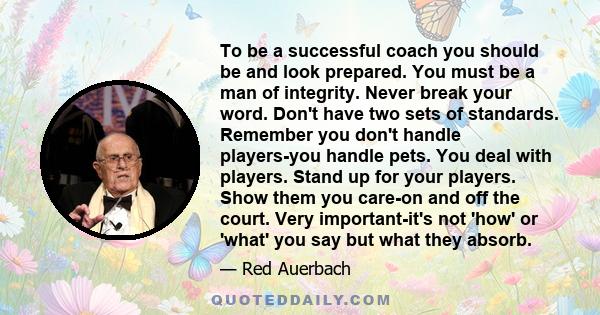 To be a successful coach you should be and look prepared. You must be a man of integrity. Never break your word. Don't have two sets of standards. Remember you don't handle players-you handle pets. You deal with